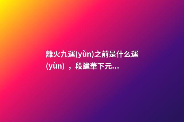 離火九運(yùn)之前是什么運(yùn)，段建華下元九運(yùn)之“輝煌”